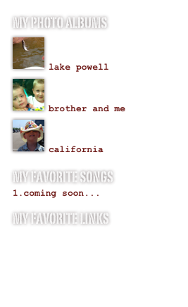 My photo albums
￼

lake powell￼

brother and me
￼

california
My favorite songs
coming soon...
My favorite links
www.addictinggames.com
www.youtube.com
www.gmail.com